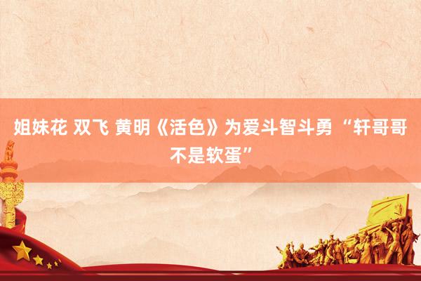 姐妹花 双飞 黄明《活色》为爱斗智斗勇 “轩哥哥不是软蛋”