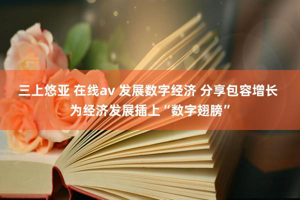 三上悠亚 在线av 发展数字经济 分享包容增长 为经济发展插上“数字翅膀”