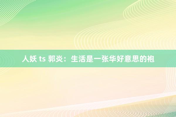 人妖 ts 郭炎：生活是一张华好意思的袍