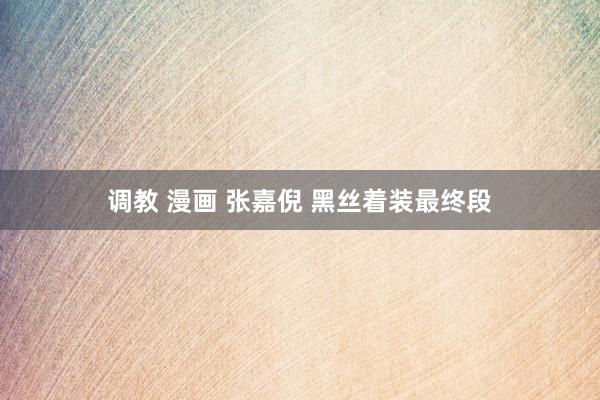 调教 漫画 张嘉倪 黑丝着装最终段