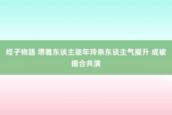 姪子物語 堺雅东谈主能年玲奈东谈主气擢升 或被撮合共演