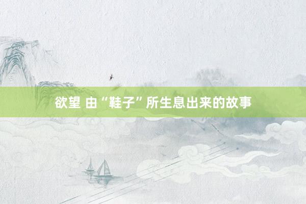 欲望 由“鞋子”所生息出来的故事