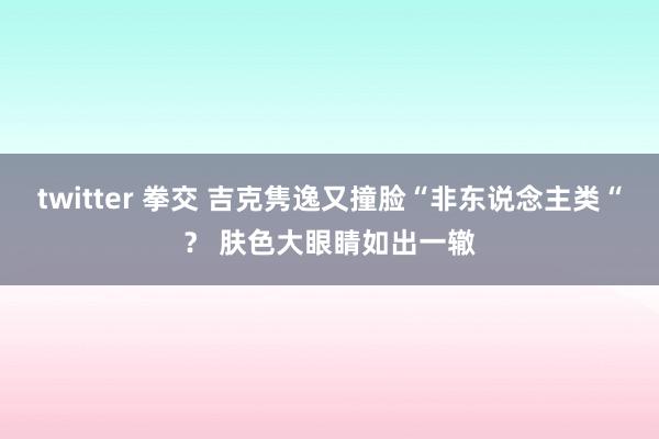 twitter 拳交 吉克隽逸又撞脸“非东说念主类“? 肤色大眼睛如出一辙