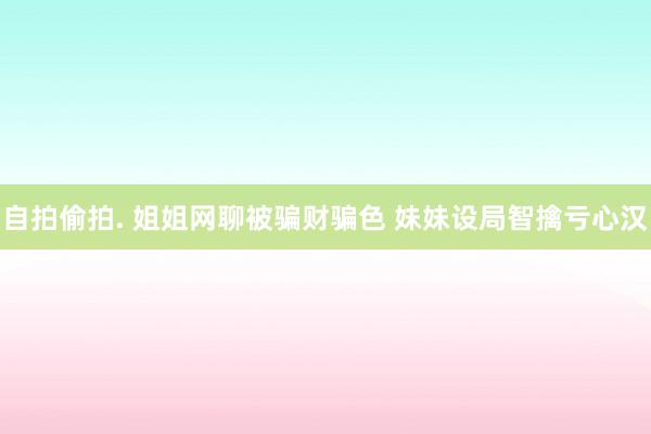自拍偷拍. 姐姐网聊被骗财骗色 妹妹设局智擒亏心汉
