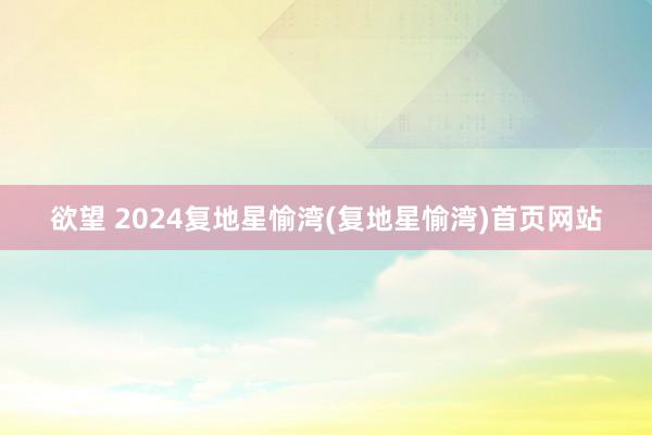 欲望 2024复地星愉湾(复地星愉湾)首页网站