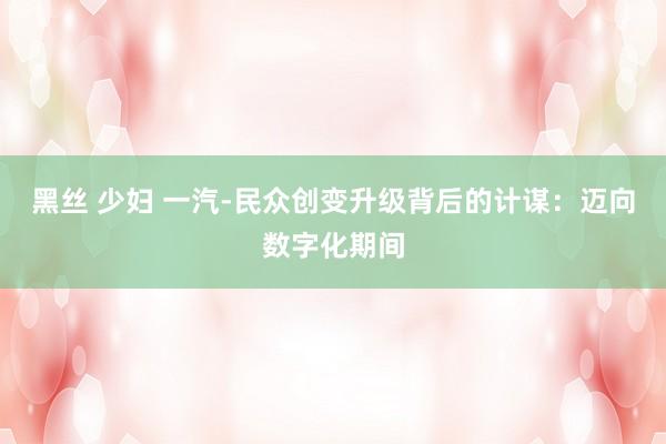 黑丝 少妇 一汽-民众创变升级背后的计谋：迈向数字化期间