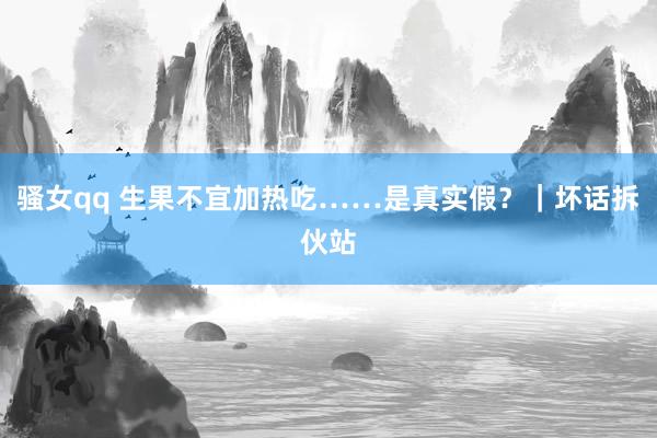 骚女qq 生果不宜加热吃……是真实假？｜坏话拆伙站