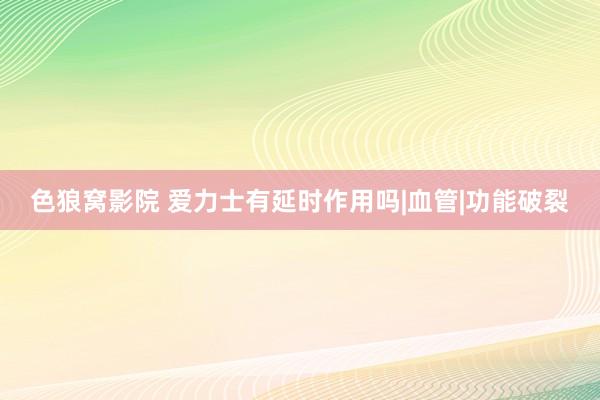 色狼窝影院 爱力士有延时作用吗|血管|功能破裂