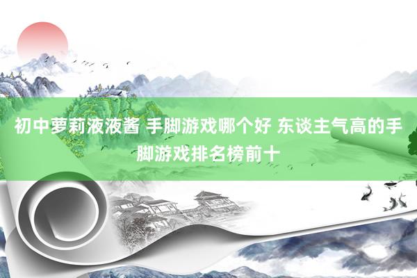 初中萝莉液液酱 手脚游戏哪个好 东谈主气高的手脚游戏排名榜前十