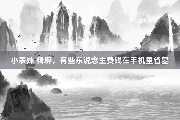 小表妹 精辟，有些东说念主费钱在手机里省墓
