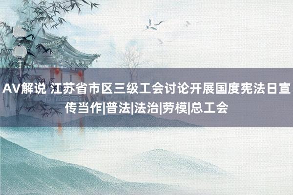 AV解说 江苏省市区三级工会讨论开展国度宪法日宣传当作|普法|法治|劳模|总工会