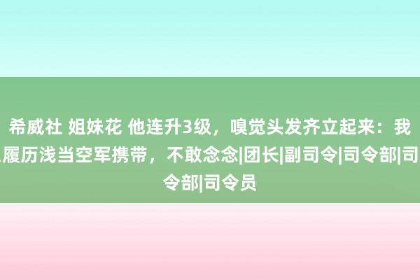 希威社 姐妹花 他连升3级，嗅觉头发齐立起来：我这么履历浅当空军携带，不敢念念|团长|副司令|司令部|司令员