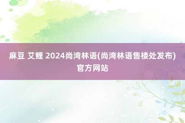 麻豆 艾鲤 2024尚湾林语(尚湾林语售楼处发布)官方网站