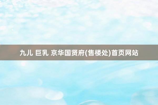 九儿 巨乳 京华国贤府(售楼处)首页网站
