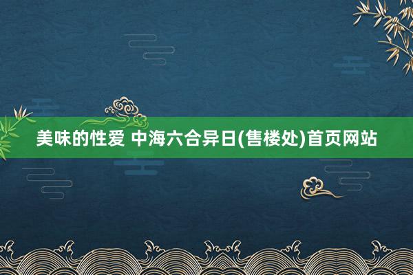 美味的性爱 中海六合异日(售楼处)首页网站