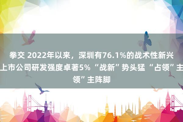 拳交 2022年以来，深圳有76.1%的战术性新兴产业上市公司研发强度卓著5% “战新”势头猛 “占领”主阵脚