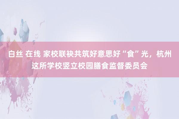 白丝 在线 家校联袂共筑好意思好“食”光，杭州这所学校竖立校园膳食监督委员会