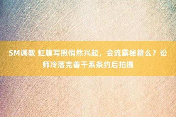SM调教 虹膜写照悄然兴起，会流露秘籍么？讼师冷落完善干系条约后拍摄