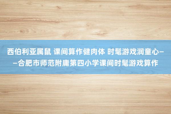 西伯利亚属鼠 课间算作健肉体 时髦游戏润童心——合肥市师范附庸第四小学课间时髦游戏算作