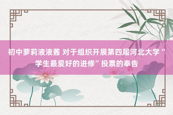 初中萝莉液液酱 对于组织开展第四届河北大学“学生最爱好的进修”投票的奉告