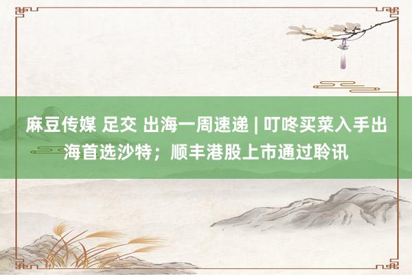麻豆传媒 足交 出海一周速递 | 叮咚买菜入手出海首选沙特；顺丰港股上市通过聆讯