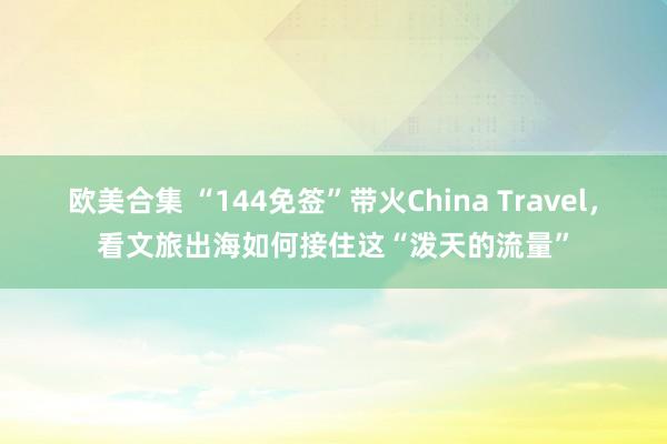 欧美合集 “144免签”带火China Travel，看文旅出海如何接住这“泼天的流量”