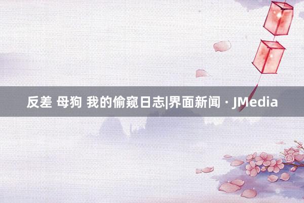 反差 母狗 我的偷窥日志|界面新闻 · JMedia
