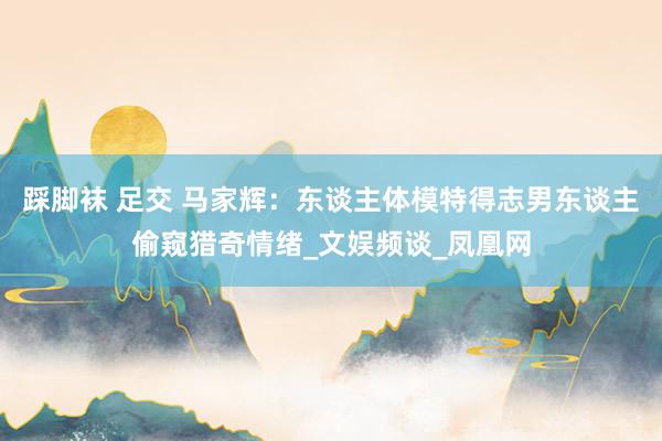 踩脚袜 足交 马家辉：东谈主体模特得志男东谈主偷窥猎奇情绪_文娱频谈_凤凰网