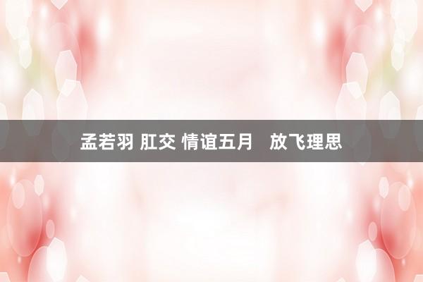 孟若羽 肛交 情谊五月   放飞理思