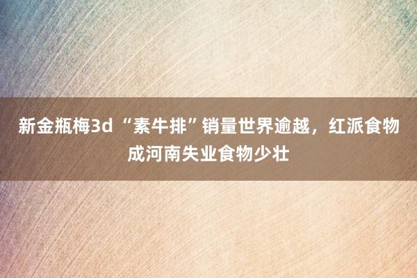 新金瓶梅3d “素牛排”销量世界逾越，红派食物成河南失业食物少壮