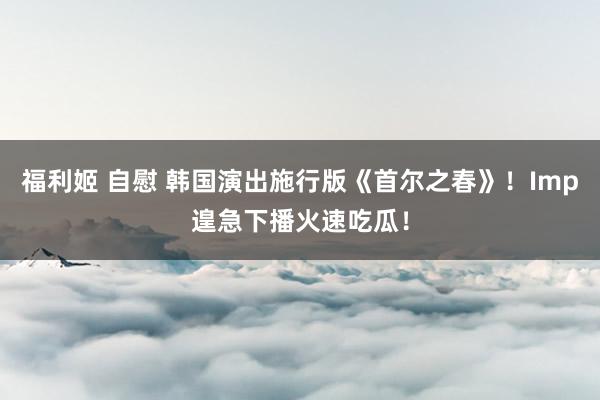 福利姬 自慰 韩国演出施行版《首尔之春》！Imp遑急下播火速吃瓜！