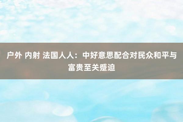 户外 内射 法国人人：中好意思配合对民众和平与富贵至关蹙迫
