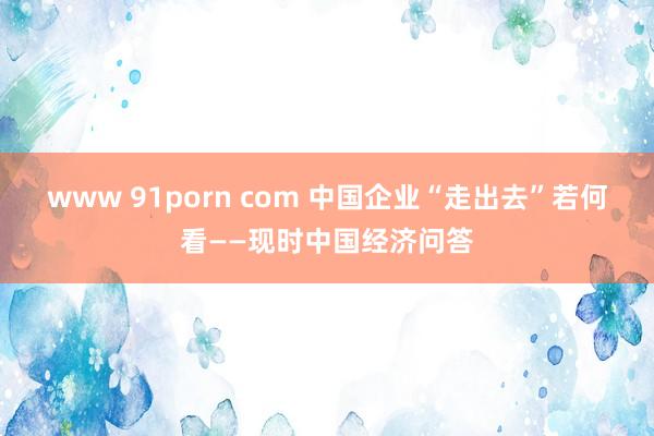 www 91porn com 中国企业“走出去”若何看——现时中国经济问答