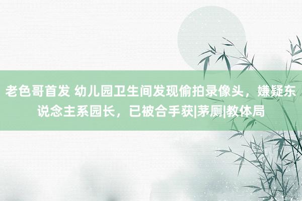 老色哥首发 幼儿园卫生间发现偷拍录像头,嫌疑东说念主系园长,已被合手获|茅厕|教体局