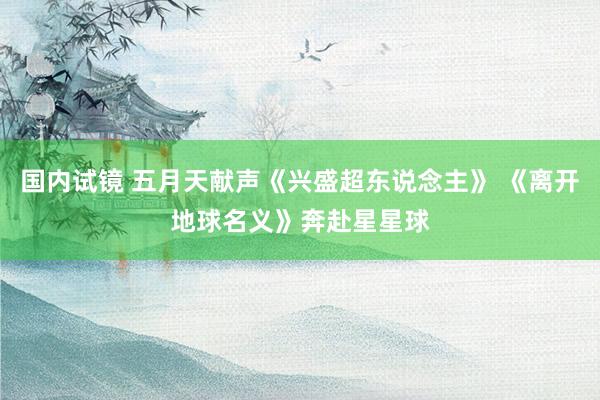 国内试镜 五月天献声《兴盛超东说念主》 《离开地球名义》奔赴星星球