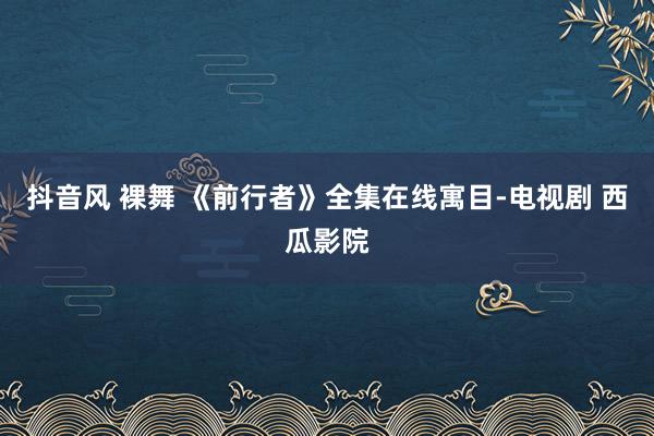 抖音风 裸舞 《前行者》全集在线寓目-电视剧 西瓜影院