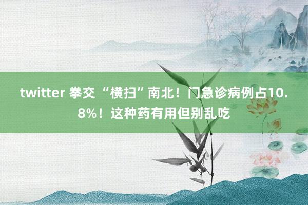 twitter 拳交 “横扫”南北！门急诊病例占10.8%！这种药有用但别乱吃