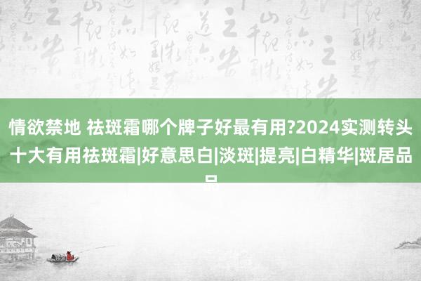 情欲禁地 祛斑霜哪个牌子好最有用?2024实测转头十大有用祛斑霜|好意思白|淡斑|提亮|白精华|斑居品
