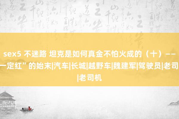 sex5 不迷路 坦克是如何真金不怕火成的（十）——“一定红”的始末|汽车|长城|越野车|魏建军|驾驶员|老司机