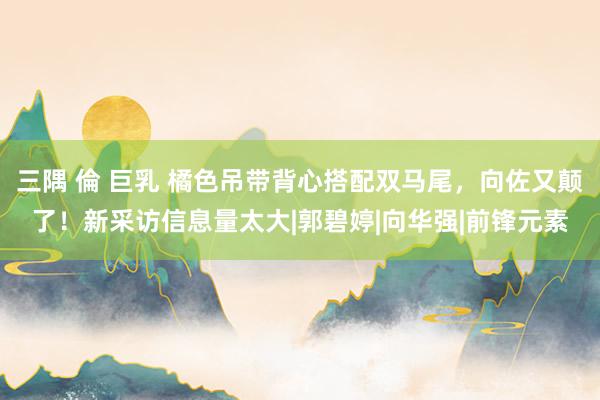 三隅 倫 巨乳 橘色吊带背心搭配双马尾，向佐又颠了！新采访信息量太大|郭碧婷|向华强|前锋元素