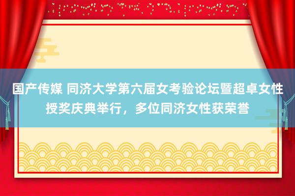国产传媒 同济大学第六届女考验论坛暨超卓女性授奖庆典举行，多位同济女性获荣誉
