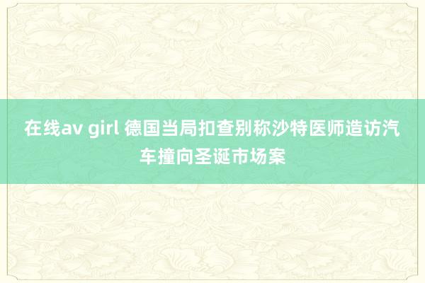 在线av girl 德国当局扣查别称沙特医师造访汽车撞向圣诞市场案