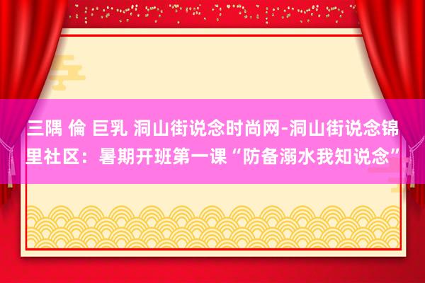 三隅 倫 巨乳 洞山街说念时尚网-洞山街说念锦里社区：暑期开班第一课“防备溺水我知说念”