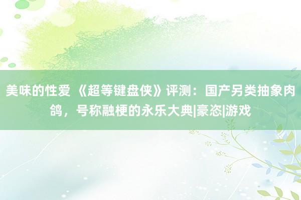 美味的性爱 《超等键盘侠》评测：国产另类抽象肉鸽，号称融梗的永乐大典|豪恣|游戏