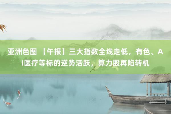 亚洲色图 【午报】三大指数全线走低，有色、AI医疗等标的逆势活跃，算力股再陷转机