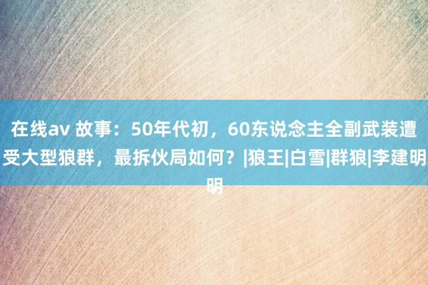 在线av 故事：50年代初，60东说念主全副武装遭受大型狼群，最拆伙局如何？|狼王|白雪|群狼|李建明