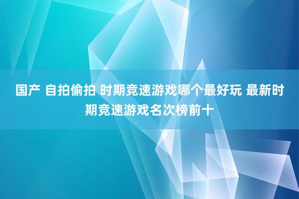 国产 自拍偷拍 时期竞速游戏哪个最好玩 最新时期竞速游戏名次榜前十