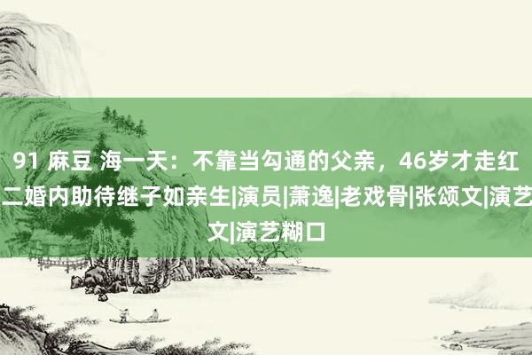 91 麻豆 海一天：不靠当勾通的父亲，46岁才走红，娶二婚内助待继子如亲生|演员|萧逸|老戏骨|张颂文|演艺糊口