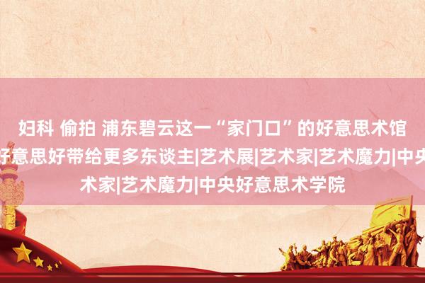 妇科 偷拍 浦东碧云这一“家门口”的好意思术馆，要将艺术的好意思好带给更多东谈主|艺术展|艺术家|艺术魔力|中央好意思术学院