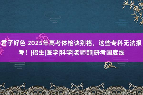君子好色 2025年高考体检诀别格，这些专科无法报考！|招生|医学|科学|老师部|研考国度线